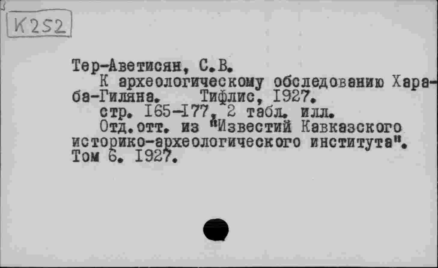 ﻿K2S2.
Тер-Аветисян, С»В,
К археологическому обследованию Хар ба-Гиляна. Тифлис, 1927, стр. 165-177, 2 табл. илл.
Отд.отт. из “Известий Кавказского историко-археологического института“. Том 6. 1927.